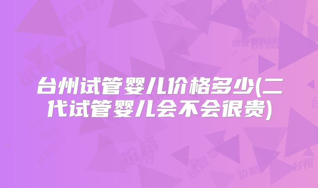 台州试管婴儿价格多少(二代试管婴儿会不会很贵)