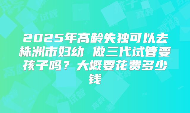 2025年高龄失独可以去株洲市妇幼 做三代试管要孩子吗？大概要花费多少钱