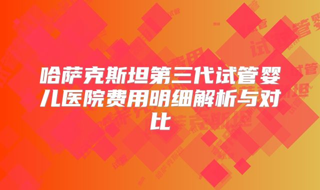哈萨克斯坦第三代试管婴儿医院费用明细解析与对比