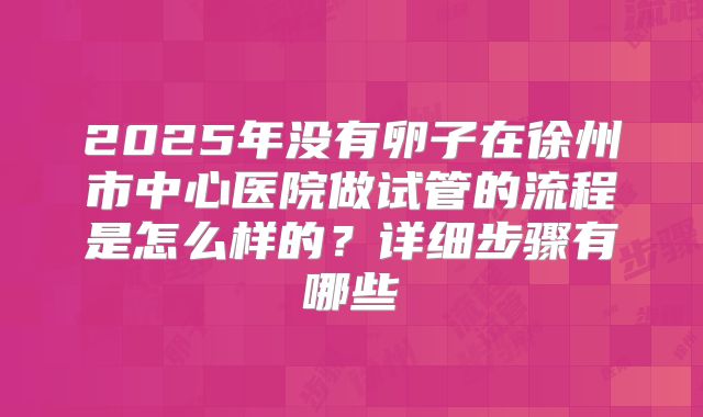 2025年没有卵子在徐州市中心医院做试管的流程是怎么样的？详细步骤有哪些