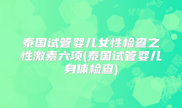 泰国试管婴儿女性检查之性激素六项(泰国试管婴儿身体检查)
