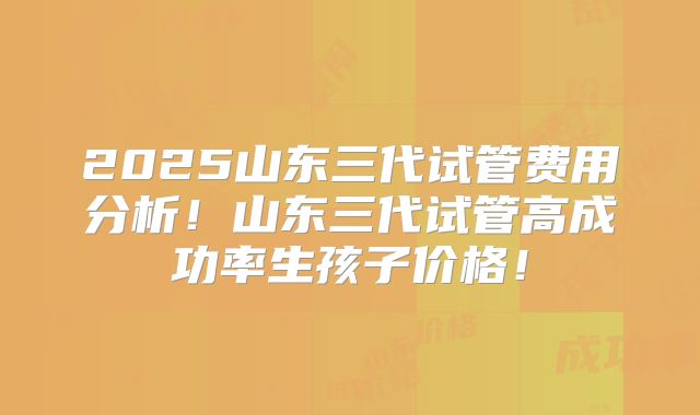 2025山东三代试管费用分析！山东三代试管高成功率生孩子价格！