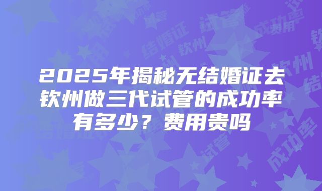 2025年揭秘无结婚证去钦州做三代试管的成功率有多少?费用贵吗