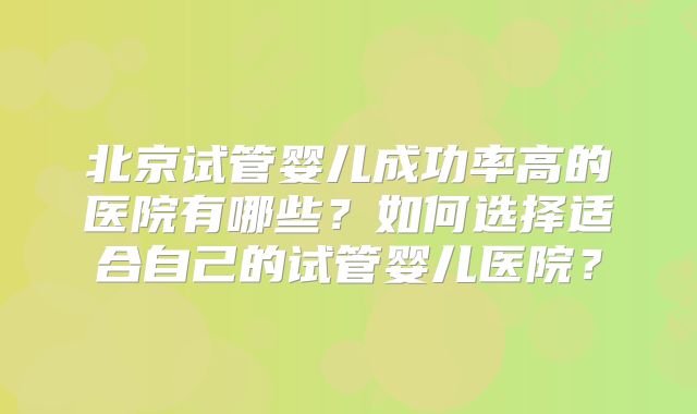 北京试管婴儿成功率高的医院有哪些?如何选择适合自己的试管婴儿医院?