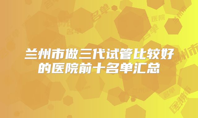 兰州市做三代试管比较好的医院前十名单汇总