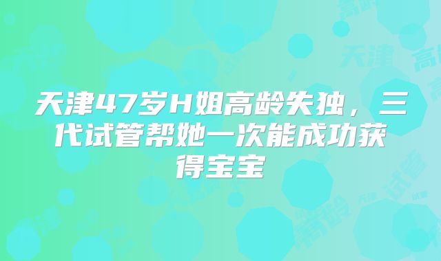 天津47岁H姐高龄失独，三代试管帮她一次能成功获得宝宝