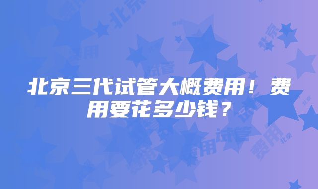 北京三代试管大概费用！费用要花多少钱？