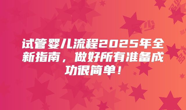 试管婴儿流程2025年全新指南,做好所有准备成功很简单!