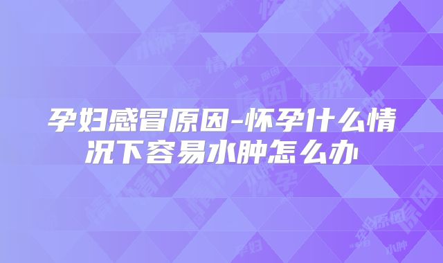 孕妇感冒原因-怀孕什么情况下容易水肿怎么办
