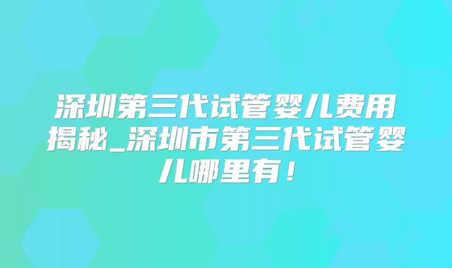 深圳第三代试管婴儿费用揭秘_深圳市第三代试管婴儿哪里有！