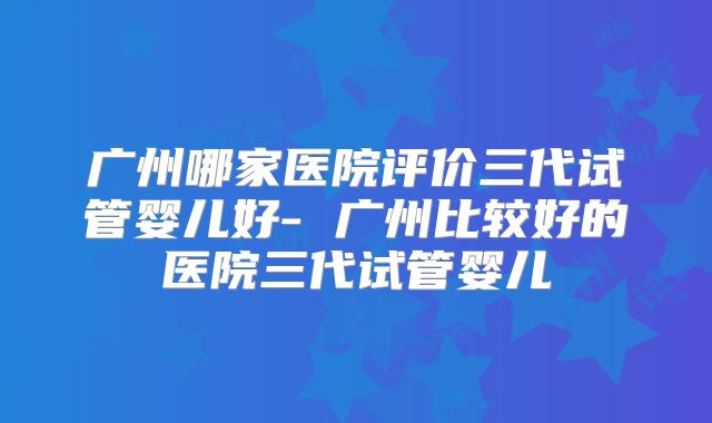 广州哪家医院评价三代试管婴儿好- 广州比较好的医院三代试管婴儿