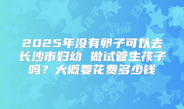 2025年没有卵子可以去长沙市妇幼 做试管生孩子吗?大概要花费多少钱