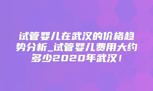 试管婴儿在武汉的价格趋势分析_试管婴儿费用大约多少2020年武汉！