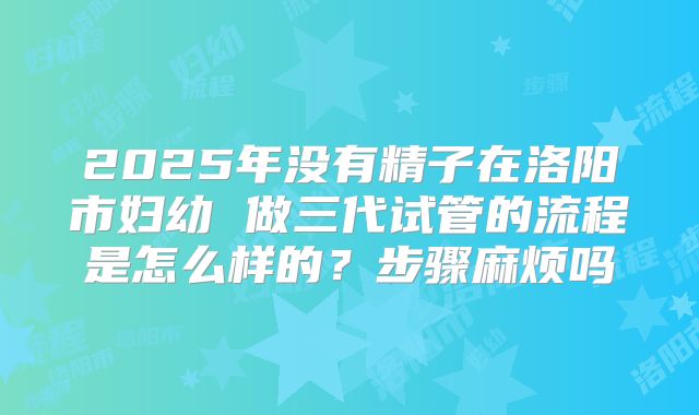 2025年没有精子在洛阳市妇幼 做三代试管的流程是怎么样的？步骤麻烦吗