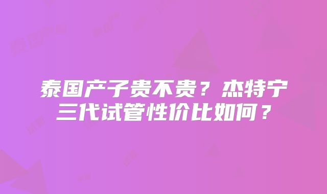 泰国产子贵不贵？杰特宁三代试管性价比如何？