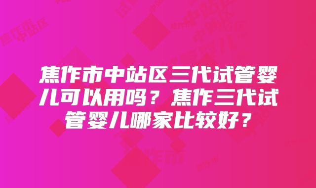 焦作市中站区三代试管婴儿可以用吗？焦作三代试管婴儿哪家比较好？