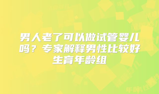 男人老了可以做试管婴儿吗?专家解释男性比较好生育年龄组