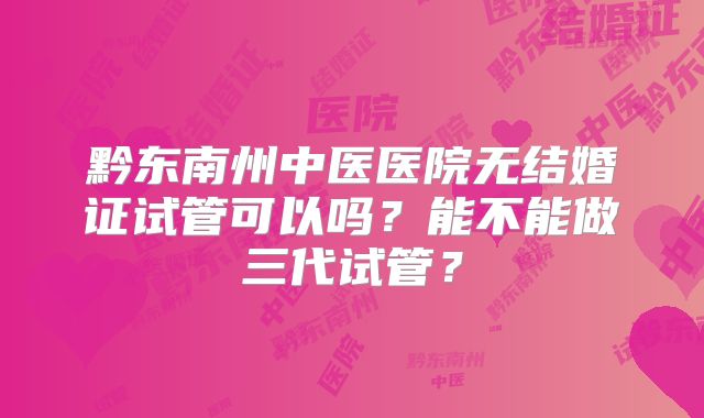 黔东南州中医医院无结婚证试管可以吗？能不能做三代试管？