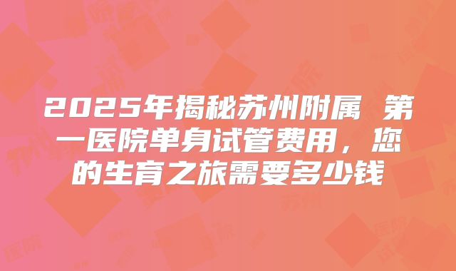 2025年揭秘苏州附属 第一医院单身试管费用,您的生育之旅需要多少钱