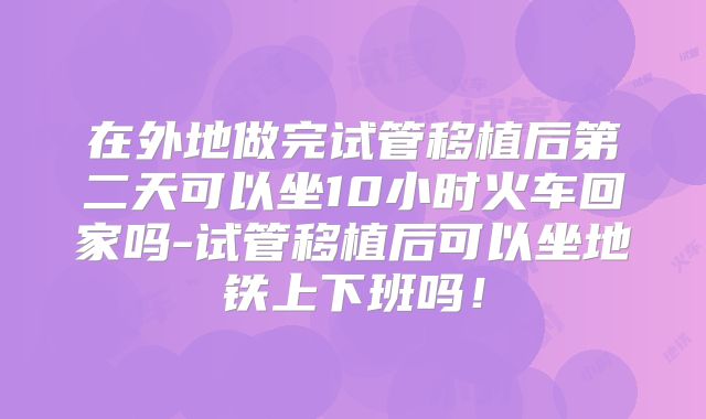 在外地做完试管移植后第二天可以坐10小时火车回家吗-试管移植后可以坐地铁上下班吗!