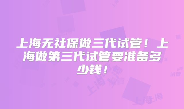 上海无社保做三代试管!上海做第三代试管要准备多少钱!