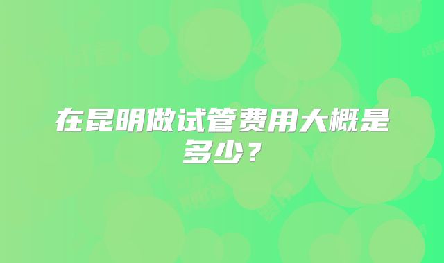 在昆明做试管费用大概是多少？