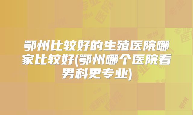 鄂州比较好的生殖医院哪家比较好(鄂州哪个医院看男科更专业)