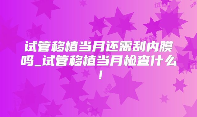 试管移植当月还需刮内膜吗_试管移植当月检查什么！