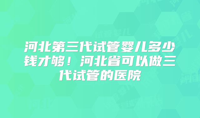 河北第三代试管婴儿多少钱才够！河北省可以做三代试管的医院
