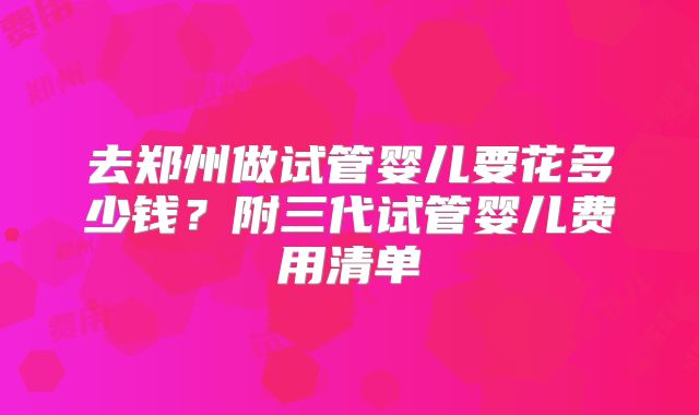 去郑州做试管婴儿要花多少钱？附三代试管婴儿费用清单