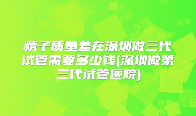 精子质量差在深圳做三代试管需要多少钱(深圳做第三代试管医院)