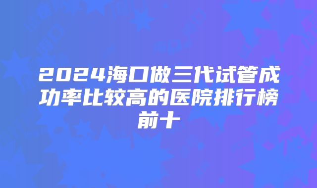 2024海口做三代试管成功率比较高的医院排行榜前十