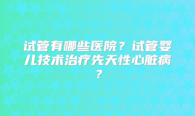试管有哪些医院？试管婴儿技术治疗先天性心脏病？