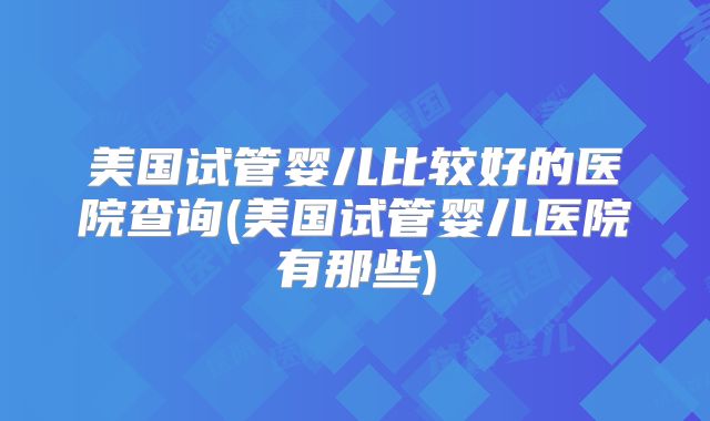 美国试管婴儿比较好的医院查询(美国试管婴儿医院有那些)