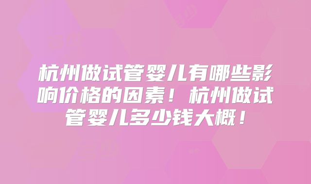 杭州做试管婴儿有哪些影响价格的因素！杭州做试管婴儿多少钱大概！