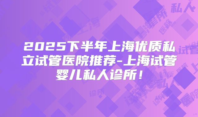 2025下半年上海优质私立试管医院推荐-上海试管婴儿私人诊所！