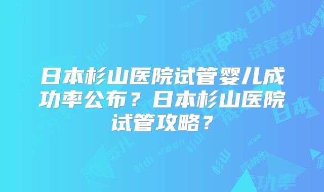 日本杉山医院试管婴儿成功率公布？日本杉山医院试管攻略？