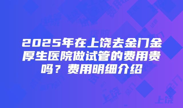 2025年在上饶去金门金厚生医院做试管的费用贵吗?费用明细介绍