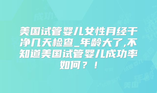美国试管婴儿女性月经干净几天检查_年龄大了,不知道美国试管婴儿成功率如何？！