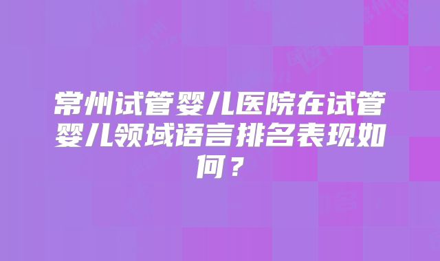 常州试管婴儿医院在试管婴儿领域语言排名表现如何？