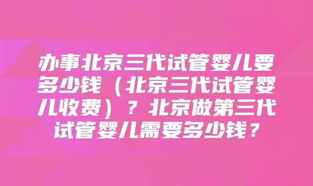 办事北京三代试管婴儿要多少钱（北京三代试管婴儿收费）？北京做第三代试管婴儿需要多少钱？