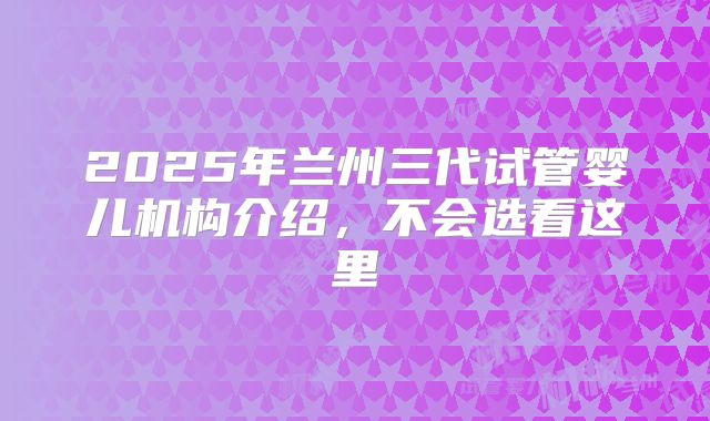 2025年兰州三代试管婴儿机构介绍，不会选看这里