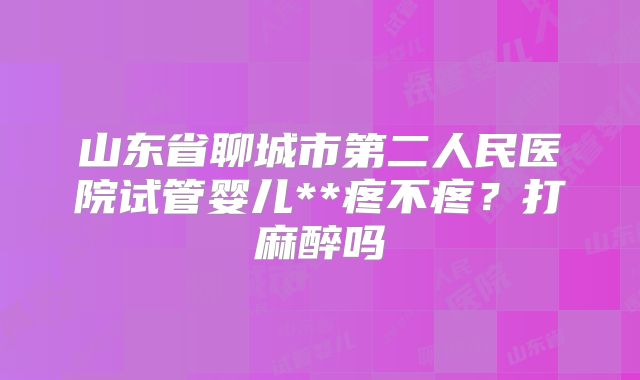 山东省聊城市第二人民医院试管婴儿**疼不疼?打麻醉吗