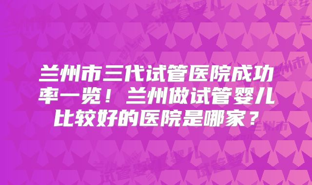 兰州市三代试管医院成功率一览！兰州做试管婴儿比较好的医院是哪家？