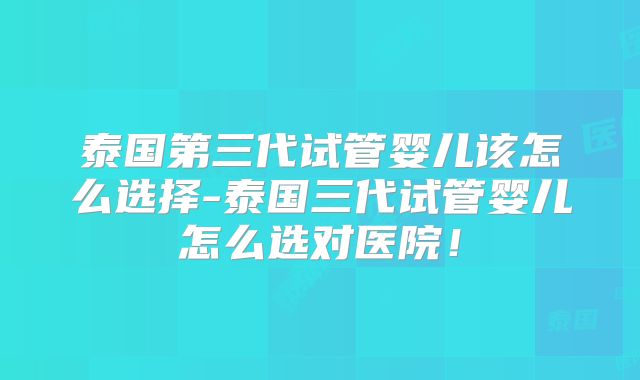 泰国第三代试管婴儿该怎么选择-泰国三代试管婴儿怎么选对医院!