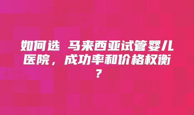 如何选擇马来西亚试管婴儿医院，成功率和价格权衡？