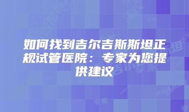 如何找到吉尔吉斯斯坦正规试管医院:专家为您提供建议