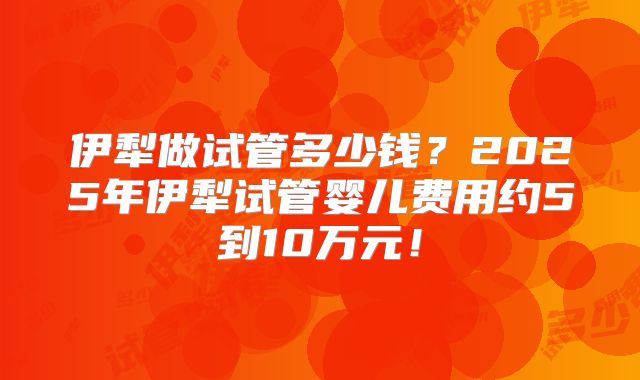 伊犁做试管多少钱？2025年伊犁试管婴儿费用约5到10万元！