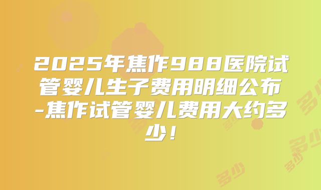 2025年焦作988医院试管婴儿生子费用明细公布-焦作试管婴儿费用大约多少！