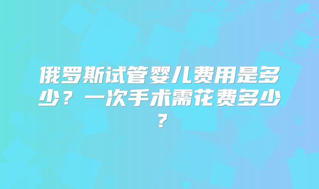 俄罗斯试管婴儿费用是多少？一次手术需花费多少？